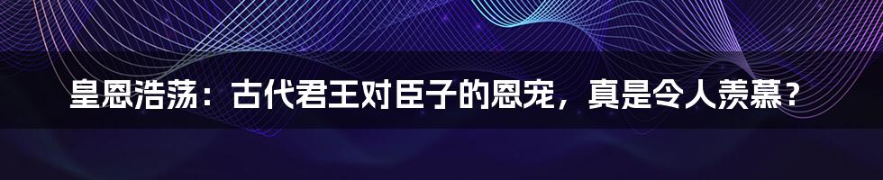 皇恩浩荡:古代君王对臣子的恩宠,真是令人羡慕?