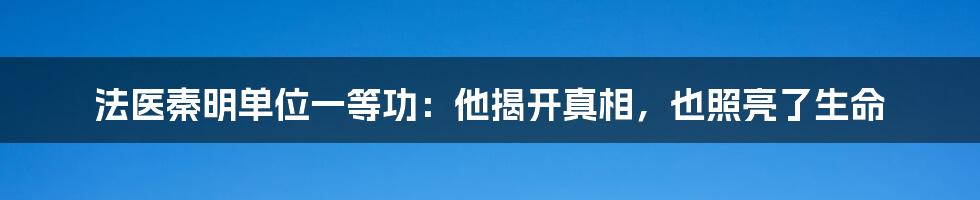 法医秦明单位一等功:他揭开真相,也照亮了生命