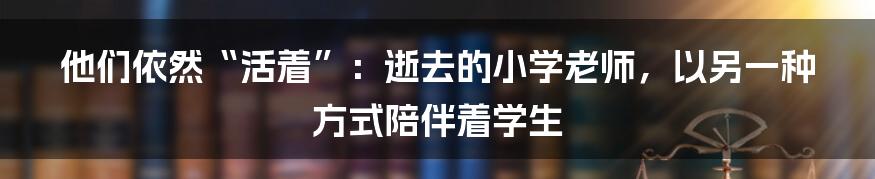他们依然“活着”:逝去的小学老师,以另一种方式陪伴着学生