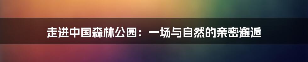 走进中国森林公园:一场与自然的亲密邂逅