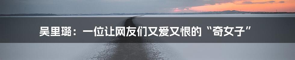 吴里璐:一位让网友们又爱又恨的“奇女子”