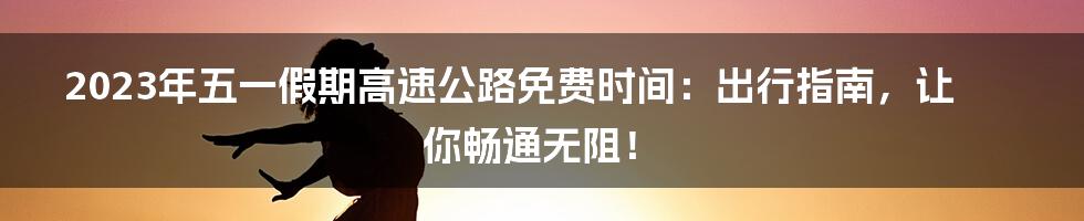 2023年五一假期高速公路免费时间:出行指南,让你畅通无阻!