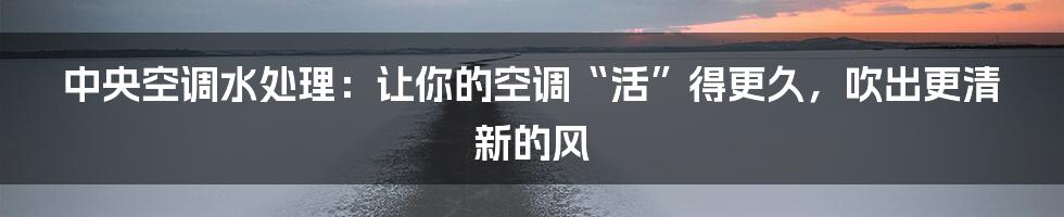 中央空调水处理:让你的空调“活”得更久,吹出更清新的风