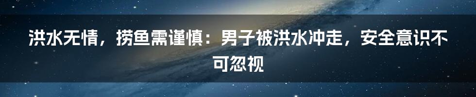 洪水无情,捞鱼需谨慎:男子被洪水冲走,安全意识不可忽视