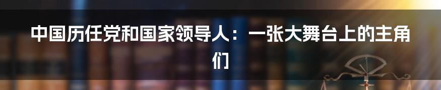 中国历任党和国家领导人：一张大舞台上的主角们