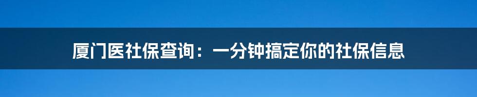 厦门医社保查询:一分钟搞定你的社保信息
