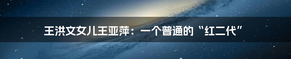 王洪文女儿王亚萍:一个普通的“红二代”