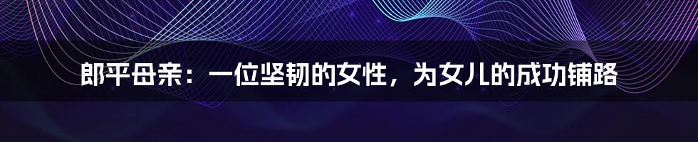 郎平母亲:一位坚韧的女性,为女儿的成功铺路