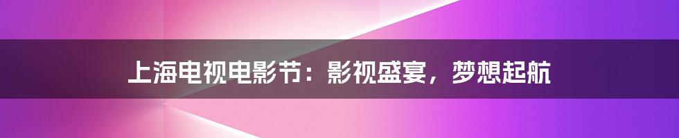 上海电视电影节:影视盛宴,梦想起航