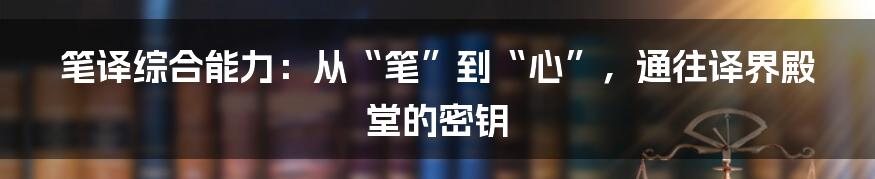 笔译综合能力:从“笔”到“心”,通往译界殿堂的密钥