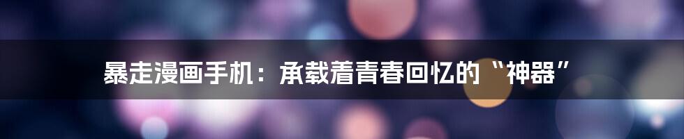 暴走漫画手机:承载着青春回忆的“神器”