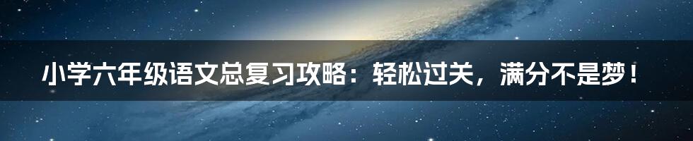 小学六年级语文总复习攻略：轻松过关，满分不是梦！