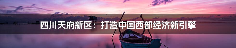 四川天府新区:打造中国西部经济新引擎