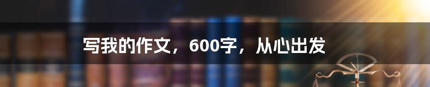 写我的作文，600字，从心出发