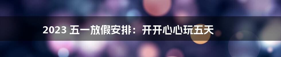 2023 五一放假安排:开开心心玩五天
