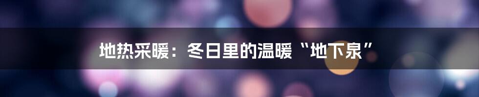 地热采暖:冬日里的温暖“地下泉”