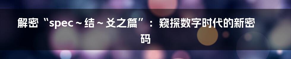 解密“spec～结～爻之篇”：窥探数字时代的新密码