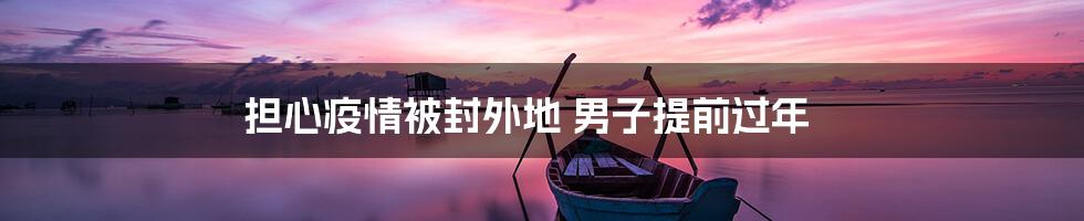 担心疫情被封外地 男子提前过年