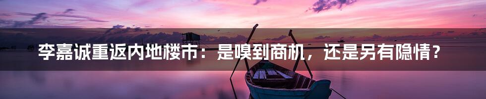 李嘉诚重返内地楼市:是嗅到商机,还是另有隐情?