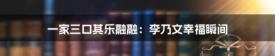一家三口其乐融融:李乃文幸福瞬间