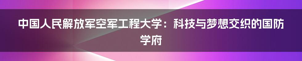 中国人民解放军空军工程大学:科技与梦想交织的国防学府
