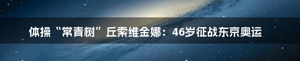 体操“常青树”丘索维金娜：46岁征战东京奥运