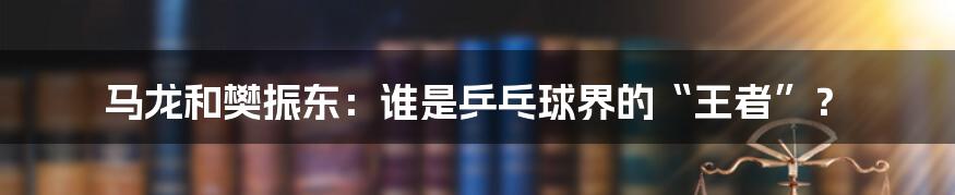 马龙和樊振东:谁是乒乓球界的“王者”?