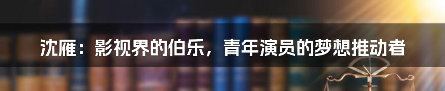 沈雁:影视界的伯乐,青年演员的梦想推动者