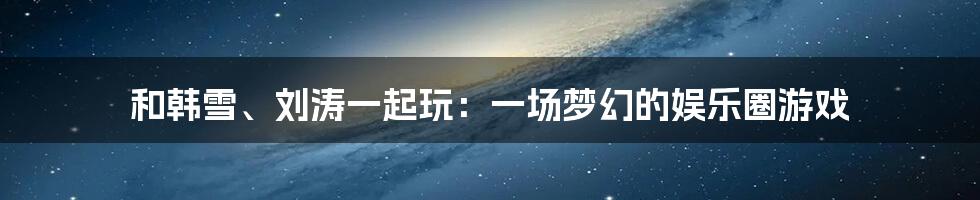 和韩雪、刘涛一起玩：一场梦幻的娱乐圈游戏