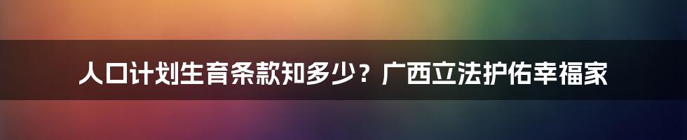 人口计划生育条款知多少?广西立法护佑幸福家
