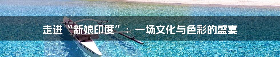 走进“新娘印度”:一场文化与色彩的盛宴