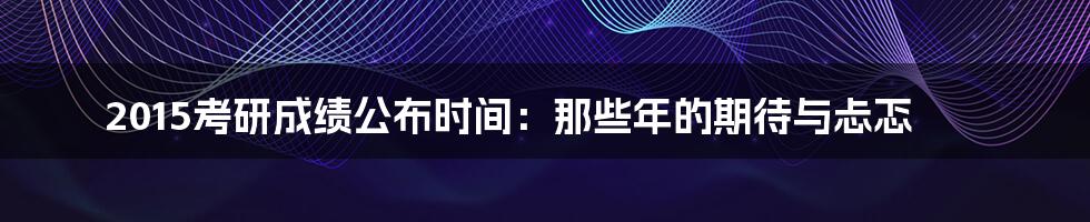 2015考研成绩公布时间：那些年的期待与忐忑