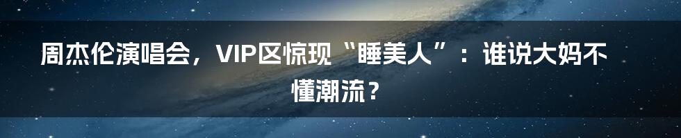 周杰伦演唱会,VIP区惊现“睡美人”:谁说大妈不懂潮流?