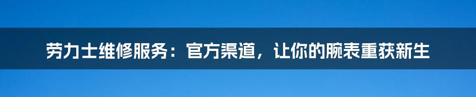劳力士维修服务:官方渠道,让你的腕表重获新生