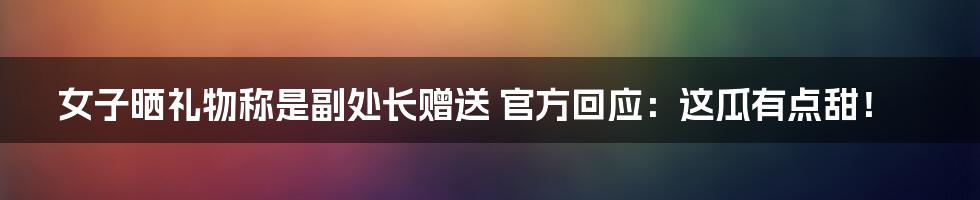 女子晒礼物称是副处长赠送 官方回应:这瓜有点甜!