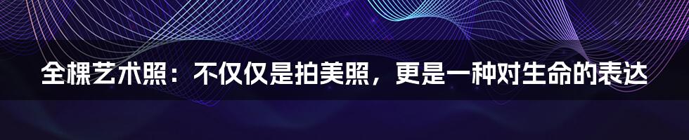 全棵艺术照:不仅仅是拍美照,更是一种对生命的表达