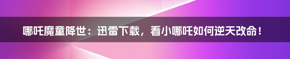 哪吒魔童降世:迅雷下载,看小哪吒如何逆天改命!