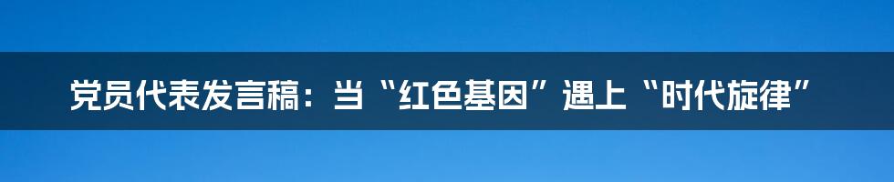 党员代表发言稿:当“红色基因”遇上“时代旋律”