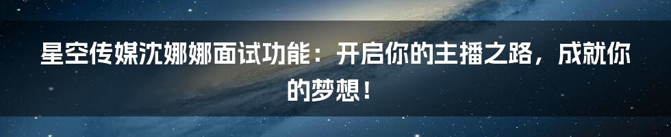 星空传媒沈娜娜面试功能:开启你的主播之路,成就你的梦想!