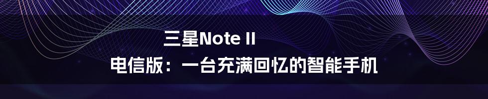 三星Note II 电信版:一台充满回忆的智能手机