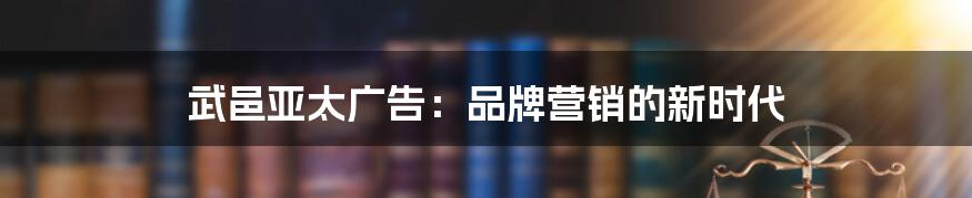武邑亚太广告:品牌营销的新时代