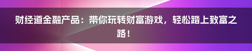 财经道金融产品：带你玩转财富游戏，轻松踏上致富之路！