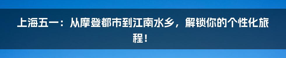 上海五一：从摩登都市到江南水乡，解锁你的个性化旅程！