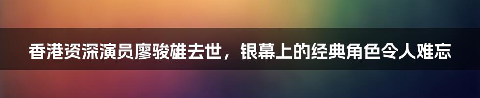 香港资深演员廖骏雄去世,银幕上的经典角色令人难忘