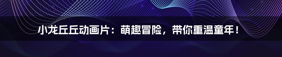 小龙丘丘动画片:萌趣冒险,带你重温童年!