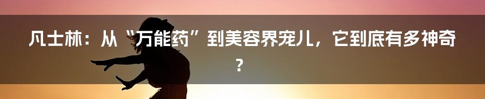 凡士林:从“万能药”到美容界宠儿,它到底有多神奇?