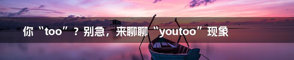 你“too”?别急,来聊聊“youtoo”现象