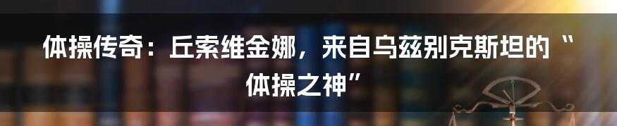 体操传奇：丘索维金娜，来自乌兹别克斯坦的“体操之神”