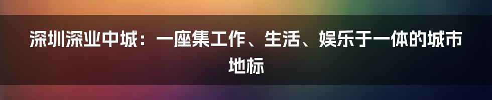 深圳深业中城:一座集工作、生活、娱乐于一体的城市地标