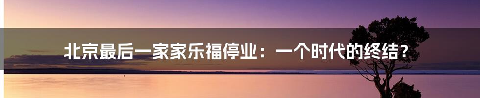北京最后一家家乐福停业:一个时代的终结?
